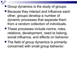  Group dynamics is the study of groups. 
 Because they interact and influence each 
other, groups develop a number of 
dynamic processes that separate them 
from a random collection of individuals. 
 These processes include norms, roles, 
relations, development, need to belong, 
social influence, and effects on behavior. 
 The field of group dynamics is primarily 
concerned with small group behavior. 
 