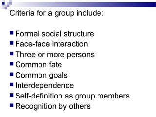 Criteria for a group include: 
 Formal social structure 
 Face-face interaction 
 Three or more persons 
 Common fate 
 Common goals 
 Interdependence 
 Self-definition as group members 
 Recognition by others 
 