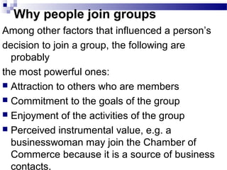 Why people join groups 
Among other factors that influenced a person’s 
decision to join a group, the following are 
probably 
the most powerful ones: 
 Attraction to others who are members 
 Commitment to the goals of the group 
 Enjoyment of the activities of the group 
 Perceived instrumental value, e.g. a 
businesswoman may join the Chamber of 
Commerce because it is a source of business 
contacts. 
 