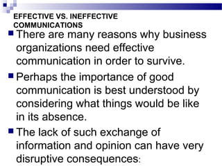 EFFECTIVE VS. INEFFECTIVE 
COMMUNICATIONS 
 There are many reasons why business 
organizations need effective 
communication in order to survive. 
 Perhaps the importance of good 
communication is best understood by 
considering what things would be like 
in its absence. 
 The lack of such exchange of 
information and opinion can have very 
disruptive consequences: 
 