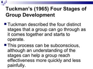 Tuckman’s (1965) Four Stages of 
Group Development 
 Tuckman described the four distinct 
stages that a group can go through as 
it comes together and starts to 
operate. 
 This process can be subconscious, 
although an understanding of the 
stages can help a group reach 
effectiveness more quickly and less 
painfully. 
 