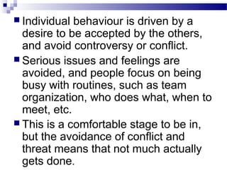  Individual behaviour is driven by a 
desire to be accepted by the others, 
and avoid controversy or conflict. 
 Serious issues and feelings are 
avoided, and people focus on being 
busy with routines, such as team 
organization, who does what, when to 
meet, etc. 
 This is a comfortable stage to be in, 
but the avoidance of conflict and 
threat means that not much actually 
gets done. 
 