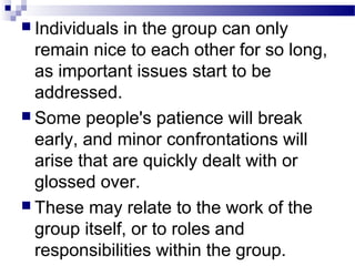  Individuals in the group can only 
remain nice to each other for so long, 
as important issues start to be 
addressed. 
 Some people's patience will break 
early, and minor confrontations will 
arise that are quickly dealt with or 
glossed over. 
 These may relate to the work of the 
group itself, or to roles and 
responsibilities within the group. 
 