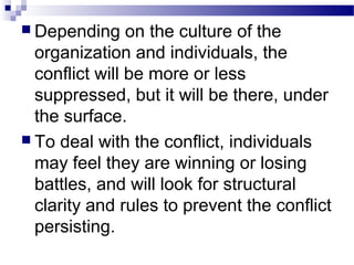  Depending on the culture of the 
organization and individuals, the 
conflict will be more or less 
suppressed, but it will be there, under 
the surface. 
 To deal with the conflict, individuals 
may feel they are winning or losing 
battles, and will look for structural 
clarity and rules to prevent the conflict 
persisting. 
 
