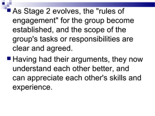  As Stage 2 evolves, the "rules of 
engagement" for the group become 
established, and the scope of the 
group's tasks or responsibilities are 
clear and agreed. 
 Having had their arguments, they now 
understand each other better, and 
can appreciate each other's skills and 
experience. 
 