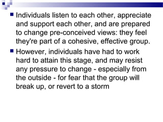  Individuals listen to each other, appreciate 
and support each other, and are prepared 
to change pre-conceived views: they feel 
they're part of a cohesive, effective group. 
 However, individuals have had to work 
hard to attain this stage, and may resist 
any pressure to change - especially from 
the outside - for fear that the group will 
break up, or revert to a storm 
 