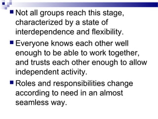  Not all groups reach this stage, 
characterized by a state of 
interdependence and flexibility. 
 Everyone knows each other well 
enough to be able to work together, 
and trusts each other enough to allow 
independent activity. 
 Roles and responsibilities change 
according to need in an almost 
seamless way. 
 