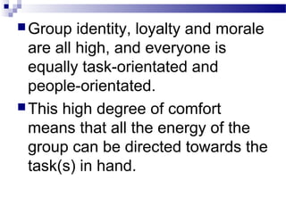 Group identity, loyalty and morale 
are all high, and everyone is 
equally task-orientated and 
people-orientated. 
This high degree of comfort 
means that all the energy of the 
group can be directed towards the 
task(s) in hand. 
 