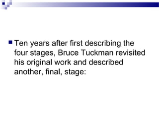  Ten years after first describing the 
four stages, Bruce Tuckman revisited 
his original work and described 
another, final, stage: 
 