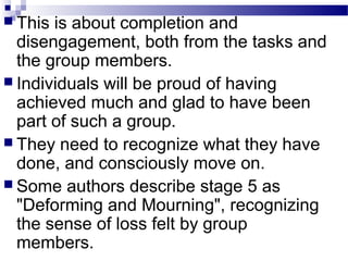  This is about completion and 
disengagement, both from the tasks and 
the group members. 
 Individuals will be proud of having 
achieved much and glad to have been 
part of such a group. 
 They need to recognize what they have 
done, and consciously move on. 
 Some authors describe stage 5 as 
"Deforming and Mourning", recognizing 
the sense of loss felt by group 
members. 
 