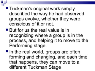  Tuckman's original work simply 
described the way he had observed 
groups evolve, whether they were 
conscious of it or not. 
 But for us the real value is in 
recognizing where a group is in the 
process, and helping it to move to the 
Performing stage. 
 In the real world, groups are often 
forming and changing, and each time 
that happens, they can move to a 
different Tuckman Stage 
 