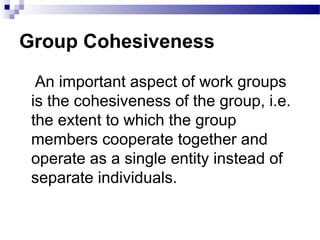 Group Cohesiveness 
An important aspect of work groups 
is the cohesiveness of the group, i.e. 
the extent to which the group 
members cooperate together and 
operate as a single entity instead of 
separate individuals. 
 