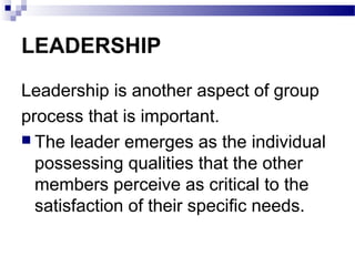 LEADERSHIP 
Leadership is another aspect of group 
process that is important. 
 The leader emerges as the individual 
possessing qualities that the other 
members perceive as critical to the 
satisfaction of their specific needs. 
 