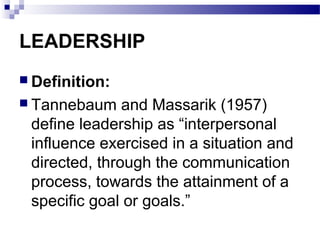 LEADERSHIP 
 Definition: 
 Tannebaum and Massarik (1957) 
define leadership as “interpersonal 
influence exercised in a situation and 
directed, through the communication 
process, towards the attainment of a 
specific goal or goals.” 
 