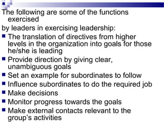 The following are some of the functions 
exercised 
by leaders in exercising leadership: 
 The translation of directives from higher 
levels in the organization into goals for those 
he/she is leading 
 Provide direction by giving clear, 
unambiguous goals 
 Set an example for subordinates to follow 
 Influence subordinates to do the required job 
 Make decisions 
 Monitor progress towards the goals 
 Make external contacts relevant to the 
group’s activities 
 