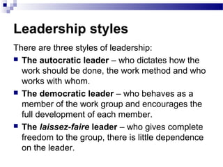Leadership styles 
There are three styles of leadership: 
 The autocratic leader – who dictates how the 
work should be done, the work method and who 
works with whom. 
 The democratic leader – who behaves as a 
member of the work group and encourages the 
full development of each member. 
 The laissez-faire leader – who gives complete 
freedom to the group, there is little dependence 
on the leader. 
 