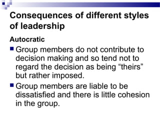 Consequences of different styles 
of leadership 
Autocratic 
Group members do not contribute to 
decision making and so tend not to 
regard the decision as being “theirs” 
but rather imposed. 
Group members are liable to be 
dissatisfied and there is little cohesion 
in the group. 
 