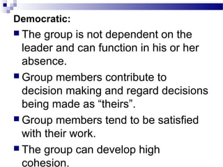 Democratic: 
 The group is not dependent on the 
leader and can function in his or her 
absence. 
Group members contribute to 
decision making and regard decisions 
being made as “theirs”. 
Group members tend to be satisfied 
with their work. 
 The group can develop high 
cohesion. 
 
