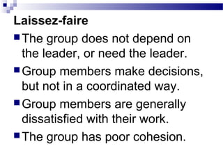 Laissez-faire 
The group does not depend on 
the leader, or need the leader. 
Group members make decisions, 
but not in a coordinated way. 
Group members are generally 
dissatisfied with their work. 
The group has poor cohesion. 
