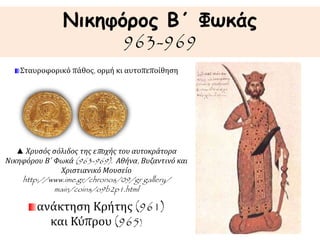 Νικηφόρος Β΄ Φωκάς 
963-969 
Σταυροφορικό πάθος, ορμή κι αυτοπεποίθηση 
▲ Χρυσός σόλιδος της επ οχής του αυτοκράτορα 
Νικηφόρου Β΄ Φωκά(963-969). Αθήνα, Βυζαντινό και 
Χριστιανικό Μουσείο 
http://www.ime.gr/chronos/09/gr gallery/ 
main/coins/o9b2p1.html 
ανάκτηση Κρήτης (961) 
και Κύπρου (965) 
 
