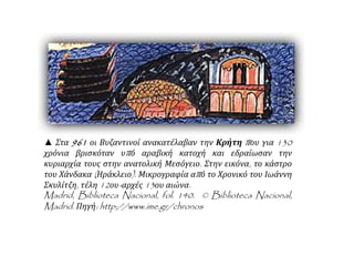 ▲ Στα 961 οι Βυζαντινοί ανακατέλαβαν την Κρήτη π ου για 130 
χρόνια βρισκόταν υπ ό αραβική κατοχή και εδραίωσαν την 
κυριαρχία τους στην ανατολική Μεσόγειο. Στην εικόνα, το κάστρο 
του Χάνδακα ( Ηράκλειο). Μικρογραφία απ ό το Χρονικό του Ιωάννη 
Σκυλίτζη, τέλη12ου- αρχές13ου αιώνα. 
Madrid, Biblioteca Nacional, fol. 140. © Biblioteca Nacional, 
Madrid. Πηγή: http://www.ime.gr/chronos 
 