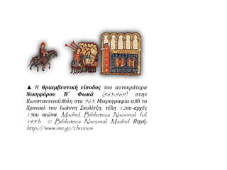 ▲ Η θριαμβευτική είσοδος του αυτοκράτορα 
Νικηφόρου Β΄ Φωκά (963-969) στην 
Κωνσταντινούπ ολη στα 963. Μικρογραφία απ ό το 
Χρονικό του Ιωάννη Σκυλίτζη, τέλη 12ου- αρχές 
13ου αιώνα. Madrid, Biblioteca Nacional, fol. 
145rb © Biblioteca Nacional, Madrid. Πηγή: 
http://www.ime.gr/chronos 
 