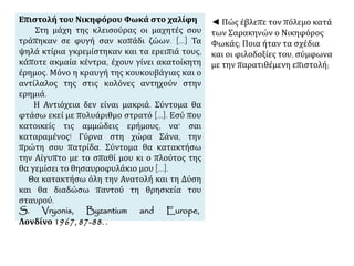 Επιστολή του Νικηφόρου Φωκά στο χαλίφη 
Στη μάχη της κλεισούρας οι μαχητές σου 
τράπηκαν σε φυγή σαν κοπάδι ζώων. [...] Τα 
ψηλά κτίρια γκρεμίστηκαν και τα ερειπιά τους, 
κάποτε ακμαία κέντρα, έχουν γίνει ακατοίκητη 
έρημος. Μόνο η κραυγή της κουκουβάγιας και ο 
αντίλαλος της στις κολόνες αντηχούν στην 
ερημιά. 
Η Αντιόχεια δεν είναι μακριά. Σύντομα θα 
φτάσω εκεί με πολυάριθμο στρατό [...]. Εσύ που 
κατοικείς τις αμμώδεις ερήμους, να' σαι 
καταραμένος! Γύρνα στη χώρα Σάνα, την 
πρώτη σου πατρίδα. Σύντομα θα κατακτήσω 
την Αίγυπτο με το σπαθί μου κι ο πλούτος της 
θα γεμίσει το θησαυροφυλάκιο μου [...]. 
Θα κατακτήσω όλη την Ανατολή και τη Δύση 
και θα διαδώσω παντού τη θρησκεία του 
σταυρού. 
S. Vryonis, Byzantium and Europe, 
Λονδίνο 1967, 87-88. . 
◄ Πώς έβλεπε τον πόλεμο κατά 
των Σαρακηνών ο Νικηφόρος 
Φωκάς; Ποια ήταν τα σχέδια 
και οι φιλοδοξίες του, σύμφωνα 
με την παρατιθέμενη επιστολή; 
 