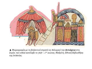 ▲ Μικρογραφία με το βυζαντινό στρατό ναπ ολιορκεί την Αντιόχεια στη 
Συρία, την οπ οία κατέλαβε το969. 12ος αιώνας, Μαδρίτη, Εθνική Βιβλιοθήκη 
της Ισπ ανίας. 
 