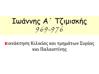 Ιωάννης Α΄ Τζιμισκής 
969-976 
ανάκτηση Κιλικίας και τμημάτων Συρίας 
και Παλαιστίνης 
 