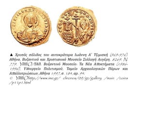 ▲ Χρυσός σόλιδος του αυτοκράτορα Ιωάννη Α΄ Τζιμισκή (969-976). 
Αθήνα, Βυζαντινό και Χριστιανικό Μουσείο Συλλογή Αυγέρη. 8269. N. 
779. YΠΠO/ΤΑΠ. Βυζαντινό Μουσείο: Τα Νέα Απ οκτήματα (1986- 
1996), Υπ ουργείο Πολιτισμού, Ταμείο Αρχαιολογικών Πόρων και 
Απ αλλοτριώσεων, Αθήνα1997, σ. 184, αρ. 94. 
© YΠΠOhttp://www.ime.gr/ chronos/09/gr/gallery /main /coins 
/p11p1.html 
 