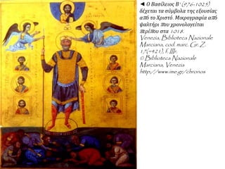 ◄ Ο Βασίλειος Β' (976-1025) 
δέχεται τα σύμβολα της εξουσίας 
απ ό το Χριστό. Μικρογραφία απ ό 
ψαλτήριπ ου χρονολογείται 
π ερίπ ου στα1018. 
Venezia, Biblioteca Nazionale 
Marciana, cod. marc. Gr. Z. 
17(=421), f. IIIr. 
© Biblioteca Nazionale 
Marciana, Venezia 
http://www.ime.gr/chronos 
 