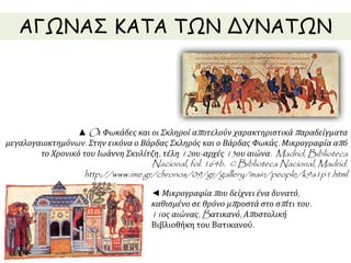 ΑΓΩΝΑΣ ΚΑΤΑ ΤΩΝ ΔΥΝΑΤΩΝ 
▲Oι Φωκάδες και οι Σκληροί απ οτελούν χαρακτηριστικάπ αραδείγματα 
μεγαλογαιοκτημόνων. Στην εικόνα ο Βάρδας Σκληρός και ο Βάρδας Φωκάς. Μικρογραφία απ ό 
το Χρονικό του Ιωάννη Σκυλίτζη, τέλη12ου- αρχές13ου αιώνα. Madrid, Biblioteca 
Nacional, fol. 164b. © Biblioteca Nacional, Madrid. 
http://www.ime.gr/chronos/09/gr/gallery/main/people/k9a1p1.html 
◄ Μικρογραφίαπ ου δείχνει ένα δυνατό, 
καθισμένο σε θρόνο μπ ροστά στο σπ ίτι του. 
11ος αιώνας, Bατικανό, Απ οστολική 
Βιβλιοθήκη του Βατικανού. 
 