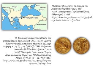 ◄ Χάρτηςπ ου δείχνει τα σύνορα του 
βυζαντινού κράτους γύρω στα 
1025. Επ εξεργασία: Ίδρυμα Μείζονος 
Ελληνισμού. © ΙΜΕ. 
http://www.ime.gr/chronos/09/gr/gall 
ery/main/others/o7p1.html 
► Χρυσό ιστάμενον της εποχής του 
αυτοκράτορα Βασιλείου Β' (976-1025). Αθήνα, 
Βυζαντινό και Χριστιανικό Μουσείο, Συλλογή 
Αυγέρη. 8273 N. 783. YΠΠO/ΤΑΠ. Βυζαντινό 
Μουσείο: Τα Νέα Απ οκτήματα(1986- 
1996), Υπουργείο Πολιτισμού, Ταμείο 
Αρχαιολογικών Πόρων και Απαλλοτριώσεων, 
Αθήνα 1997, σ. 184, αρ. 95. ΥΠΠO 
http://www.ime.gr/chronos/09/gr/gallery/mai 
n/coins/o9b1p1.html 
 