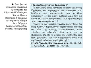 Η προσωπικότητα του Βασιλείου Β' 
[Ο Βασίλειος], αφού καθάρισε το κράτος από τους 
βάρβαρους και κυριάρχησε στο εσωτερικό του, 
περιόρισε την αριστοκρατία των μεγάλων 
οικογενειών [...] και, αφού ανέδειξε γύρω του μια 
ομάδα εκλεκτών συνεργατών, τους εμπιστεύθηκε 
τα μυστικά του κράτους [...]. 
Έκανε τις εκστρατείες εναντίον των εχθρών, όχι 
όπως συνήθως τις κάνουν οι περισσότεροι βασιλείς 
στο μέσο της άνοιξης, επιστρέφοντας, όταν 
τελειώσει το καλοκαίρι, αλλά αυτός, για να 
επιστρέψει, έπρεπε να φτάσει στο σκοπό που είχε 
όταν ξεκινούσε. Και δεν υποχωρούσε ούτε στο 
μεγάλο κρύο ούτε στη μεγάλη ζέστη [...]. 
Μιχαήλ Ψελλός, Χρονογραφία, κεφ. 30, 32, έκδ. 
E. Renauld, τ. 1 (Παρίσι 1926) 18-20. 
► Ποια ήταν τα 
κυριότερα εσωτερικά 
προβλήματα του 
Βυζαντινού Κράτους και 
πώς τα έλυσε ο 
Βασίλειος Β' σύμφωνα 
με το τρίτο παράθεμα; 
Σε τι διέφερε ο 
Βασίλειος από άλλους 
στρατιωτικούς ηγέτες; 
 