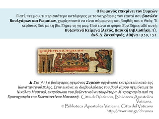 Ο Ρωμανός επικρίνει τον Συμεών 
Γιατί, πες μου, τι περισσότερο κατάφερες με το να γράφεις τον εαυτό σου βασιλέα 
Βουλγάρων και Ρωμαίων, χωρίς σ'αυτό να είναι σύμφωνος και βοηθός σου ο Θεός; Τι 
κέρδισες που με τη βία πήρες τη γη μας; Πού είναι οι φόροι που πήρες από αυτή; 
Βυζαντινά Κείμενα (Αετός, Βασική Βιβλιοθήκη, 3), 
έκδ. Δ. Ζακυθηνός, Αθήνα 1958, 134. 
▲ Στα913 ο βούλγαρος ηγεμόνας Συμεών οργάνωσε εκστρατεία κατά της 
Κωνσταντινούπ ολης. Στην εικόνα, οι διαβουλεύσεις του βουλγάρου ηγεμόνα με το 
Νικόλαο Μυστικό, εκπ ρόσωπ ο του βυζαντινού αυτοκράτορα. Μικρογραφία απ ό τη 
Χρονογραφία του Κωνσταντίνου Μανασσή. Citta del Vaticano, Biblioteca Apostolica 
Vaticana. 
© Biblioteca Apostolica Vaticana, Citta del Vaticano 
http://www.ime.gr/chronos 
 