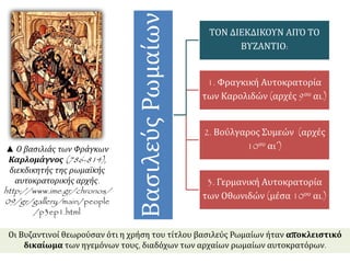Βασιλεύς Ρωμαίων 
ΤΟΝ ΔΙΕΚΔΙΚΟΥΝ ΑΠΌ ΤΟ 
ΒΥΖΑΝΤΙΟ: 
1. Φραγκική Αυτοκρατορία 
των Καρολιδών (αρχές 9ου αι.) 
2. Βούλγαρος Συμεών (αρχές 
10ου αι΄) 
3. Γερμανική Αυτοκρατορία 
των Οθωνιδών (μέσα 10ου αι.) 
▲ Ο βασιλιάς των Φράγκων 
Καρλομάγνος(786-814), 
διεκδικητής της ρωμαϊκής 
αυτοκρατορικής αρχής. 
http://www.ime.gr/chronos/ 
09/gr/gallery/main/people 
/p3ep1.html 
Οι Βυζαντινοί θεωρούσαν ότι η χρήση του τίτλου βασιλεύς Ρωμαίων ήταν αποκλειστικό 
δικαίωμα των ηγεμόνων τους, διαδόχων των αρχαίων ρωμαίων αυτοκρατόρων. 
 