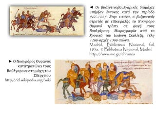 ◄ Οι βυζαντινοβουλγαρικές διαμάχες 
υπ ήρξαν έντονες κατά την π ερίοδο 
966-1025. Στην εικόνα, ο βυζαντινός 
στρατός με επ ικεφαλής το Νικηφόρο 
Ουρανό τρέπ ει σε φυγή τους 
Βουλγάρους. Μικρογραφία απ ό το 
Χρονικό του Ιωάννη Σκυλίτζη, τέλη 
12ου- αρχές13ου αιώνα. 
Madrid, Biblioteca Nacional, fol. 
185a. © Biblioteca Nacional,Madrid 
http://www.ime.gr/chronos 
► Ο Νικηφόρος Ουρανός 
κατατροπώνει τους 
Βούλγαρους στη μάχη του 
Σπερχείου 
http://el.wikipedia.org/wiki 
 