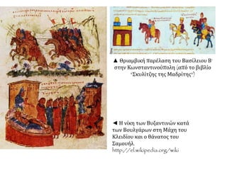 ▲ Θριαμβική παρέλαση του Βασίλειου Β‘ 
στην Κωνσταντινούπολη (από το βιβλίο 
"Σκυλίτζης της Μαδρίτης") 
◄ Η νίκη των Βυζαντινών κατά 
των Βουλγάρων στη Μάχη του 
Κλειδίου και ο θάνατος του 
Σαμουήλ. 
http://el.wikipedia.org/wiki 
 