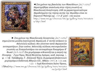◄ Στα χρόνια της βασιλείας των Μακεδόνων(867-1056) 
π αρατηρήθηκε ανανέωση στην τέχνη γνωστή ως 
Μακεδονική Αναγέννηση. Απ ό τα χαρακτηριστικότερα 
π αραδείγματα της τέχνης αυτής τηςπ εριόδου είναι το 
Παρισινό Ψαλτήρι αρ. 139. β΄ μισό10ου αιώνα. 
http://www.ime.gr/chronos/09/gr/gallery/main/miniature 
s/t8p1.html 
► Στα χρόνια της Μακεδονικής δυναστείας(867-1056) 
σημειώνεται μεγάλη λογοτεχνική π αραγωγή. Σ' αυτήν ανήκουν οι 
π ολυτελείς κώδικεςπ ου γίνονταν κατάπ αραγγελία 
αυτοκρατόρων. Στην εικόνα, π ολυτελής κώδικας σκευοφυλακίου 
γνωστός ως Ευαγγελιστάριο του αυτοκράτορα Νικηφόρου Β΄ 
Φωκά(963-969). Στο χειρόγραφο απ εικονίζεται η σκηνή της 
Γέννησης. 'Aγιο Όρος, Μονή Μεγίστης Λαύρας, κώδ. σκευοφ. 1, 
φ. 114β. Γαλάβαρης, Γ., Ελληνική Τέχνη: Ζωγραφική βυζαντινών 
χειρογράφων, Εκδοτική Αθηνών Α.Ε., Αθήνα 1995, σ. 120, εικ. 
120. © Ιερά Κοινότητα Αγίου Όρους, 
'Aθωςhttp://www.ime.gr/chronos/09/gr/gallery/main/miniatur 
es/pn9p1.html 
 