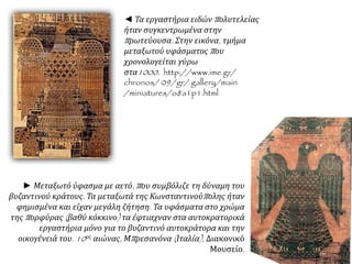 ◄ Τα εργαστήρια ειδώνπ ολυτελείας 
ήταν συγκεντρωμένα στην 
π ρωτεύουσα. Στην εικόνα, τμήμα 
μεταξωτού υφάσματοςπ ου 
χρονολογείται γύρω 
στα1000. http://www.ime.gr/ 
chronos/ 09/gr/ gallery/main 
/miniatures/o8a1p1.html 
► Μεταξωτό ύφασμα με αετό, π ου συμβόλιζε τη δύναμη του 
βυζαντινού κράτους. Τα μεταξωτά της Κωνσταντινούπ ολης ήταν 
φημισμένα και είχαν μεγάλη ζήτηση. Τα υφάσματα στο χρώμα 
τηςπ ορφύρας( βαθύ κόκκινο) τα έφτιαχναν στα αυτοκρατορικά 
εργαστήρια μόνο για το βυζαντινό αυτοκράτορα και την 
οικογένειά του. 10 ος αιώνας, Μπ ρεσανόνα( Ιταλία), Διακονικό 
Μουσείο. 
 