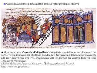 Ρωμανός Ά Λεκαπηνός: Διπλωματική επιδεξιότητα, ψυχραιμία, επιμονή 
▲ Ο αυτοκράτορας Ρωμανός Α' Λεκαπ ηνός κατόρθωσε στο διάστημα της βασιλείας του 
(920-944) να π εριορίσει την εξάπ λωση των Αράβων. Στην εικόνα η π ολιορκία της Μελιτηνής 
απ ό τους Βυζαντινούς στα 934. Μικρογραφία απ ό το Χρονικό του Ιωάννη Σκυλίτζη, τέλη 
12ου- αρχές13ου αιώνα. 
Madrid, Biblioteca Nacional, fol. 127a © Biblioteca Nacional,Madrid 
http://www.ime.gr/chronos 
 