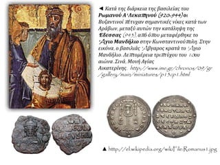 ◄ Κατά της διάρκεια της βασιλείας του 
Ρωμανού Α' Λεκαπ ηνού(920-944) οι 
Βυζαντινοίπ έτυχαν σημαντικές νίκες κατά των 
Αράβων, μεταξύ αυτών την κατάληψη της 
' Εδεσσας(943), απ ό όπ ου μεταφέρθηκε το 
'Aγιο Μανδήλιο στην Κωνσταντινούπ ολη. Στην 
εικόνα, ο βασιλιάς'Aβγαρος κρατά το'Aγιο 
Μανδήλιο. Λεπ τομέρεια τριπ τύχου του10ου 
αιώνα. Σινά, Μονή Αγίας 
Αικατερίνης. http://www.ime.gr/chronos/09/gr 
/gallery/main/miniatures/p13cp1.html 
▲ http://el.wikipedia.org/wikiFile:Romanus1.jpg 
 
