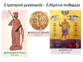 Στρατηγική μεγαλοφυΐα – Σιδερένια πειθαρχία 
▲ Νικηφόρος Β΄ Φωκάς 
963-969 
▲ Ιωάννης Α΄ Τζιμισκής 
969-976 
▲ Βασίλειος Β΄ 
976-1025 
 