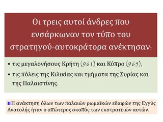 Οι τρεις αυτοί άνδρες που 
ενσάρκωναν τον τύπο του 
στρατηγού-αυτοκράτορα ανέκτησαν: 
• τις μεγαλονήσους Κρήτη (961) και Κύπρο (965), 
• τις πόλεις της Κιλικίας και τμήματα της Συρίας και 
της Παλαιστίνης. 
Η ανάκτηση όλων των παλαιών ρωμαϊκών εδαφών της Εγγύς 
Ανατολής ήταν ο απώτερος σκοπός των εκστρατειών αυτών. 
 