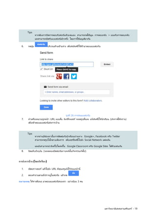 มหาวิทยาลยัสงขลานครินทร ์- 19 
Tips 
หากตอ้งการปิดการตอบรบัฟอรม์ดว้ยตนเอง สามารถกดใชเ้มูน การตอบกลบั > ยอมรบัการตอบกลบั 
และสามารถเปิดรับแบบฟอร์มอีกครั้ง 
โดยการใชเ้มนูเดยีวกนั 
6. กดปุ่ม บริเวณด้านซ้ายล่าง เพื่ 
อส่งลิงค์ที่ 
ใชข้า้มาตอบแบบฟอรม์ 
รูปที่ 
26 การส่งแบบฟอรม์ 
7. ทาเครื่ 
องหมายถูกหน้า URL แบบสั้น 
ลิงก์ที่ 
จะแชร์ จะลดรูปสั้น 
ลง แจง้ลิงคน์ี้ใหนั้กเรียน (ประกาศใหท้ราบ) 
เพื่ 
อเขา้ตอบแบบฟอรม์ส่งการบา้น 
Tips 
หากท่านมีช่องทางในการตดิตอ่กบันักเรียนผ่านทาง Google+, Facebook หรือ Twitter 
สามารถกดรูปโลโกตามต้องการ เพื่ 
อแชรล์ิงคน์ี้ไปยงั Social Network แตล่ะอนั 
และยงัสามารถนาลิงคไ์ปโพสตใ์น Google Classroom หรือ Google Sites ไดด้ว้ยเช่นกนั 
8. ปิดแท็บปจัจุบนั (จะทดลองเปิดฟอรม์ภายหลงัในกจิกรรมถดัไป) 
การส่งการบ้าน (โดยนักเรียน) 
1. เปิดบราวเซอร์ แล้วไปยัง URL ที่ 
คณุครูแจง้ไวก้อ่นหน้านี้ 
2. ตอบคาถามตามที่ปรากฎในฟอรม์ แลว้กด 
หมายเหตุ ให้หาเพื่อนๆ มาตอบแบบฟอรม์ของเรา อย่างน้อย 3 คน 
 
