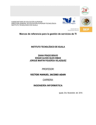 Marcos de referencia para la gestión de servicios de TI 
INSTITUTO TECNOLÓGICO DE IGUALA 
DIANA PRADO BRAVO 
EDGAR ALEXIS GILES DIMAS 
JORGUE MARTIN FIGUEROA VELAZQUEZ 
PROFESOR: 
VICTOR MANUEL JACOBO ADAN 
CARRERA: 
INGENIERÍA INFORMÁTICA 
Iguala, Gro; Noviembre del 2014. 
SUBSECRETARÍA DE EDUCACIÓN SUPERIOR 
DIRECCIÓN GENERAL DE EDUCACIÓN SUPERIOR TECNOLÓGICA 
INSTITUTO TECNOLÓGICO DE IGUALA 
 