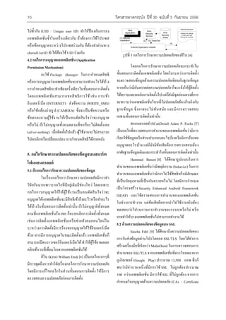 10 ???????????????? ????? 30 ??????? 3 ??????? 2556 
?????????? (UID : Unique user ID) ?????????????????? 
???????????????????????????????? ??????????????????? 
????????????????????????????????? ???????????????? 
sharedUserID ????????????? UID ??????? 
4.2 ????????????????????????? (Application 
Permission Mechanism) 
?????Package Manager ???????????????? 
?????????????????????????????????????????????????? 
????????????????????????????????????????????????????? 
?????????????????????????????????? ???? ??????? 
???????????? (INTERNET) ?????????? (WRITE_SMS) 
??????????????????? (CAMERA) ????????????????????? 
??????????????????????????????????????????????? 
??????? ???????????????????????????????????????????? 
(all-or-nothing) ?????????????????? ???????????????????? 
??????????????????????? ???????????????????????? 
5. ????????????????????????????????????? 
???????????? 
5.1 ???????????????????????????????????? 
?????????????????????????????????????? 
??????????????????????????????????????????? ???????? 
??????????????????????????????????????????????? 
???????????????????????????????????????????????????? 
?????????????????????????????????? ???????????????????? 
???????????????????????? ??????????????????????????? 
????????????????????????????????????????????????? 
???????????????????????????????????????????????????? 
???? ?????????????????????????????? ?????????????? 
????????????????????????????????????????????????????? 
????????????????????????????????????????? 
????? (kirin) William Enck [6] ??????????????? 
??????????????????????????????????????????????????? 
???????????????????????????????????????? ???????? 
???????????????????????????????? 
New 
Application 
Kirin 
Security 
Service 
Kirin 
Security 
Rules 
Optional Extension 
Display risk ratings 
to the user and 
Prompt for overide. 
(1) Attempt 
Installation (2) (3) Pass/Fail 
Android Application Installer 
(4) 
?????? 5 ??????????????????????????????? [6] 
???????????????????????????????????? 
????????????????????????????? ?????????????????????? 
??????????????????????????????????????????????? 
????????????????????????????????? ????????????????????? 
???????????????????????????? ?????????????????????????? 
??????????????????????????????????????????????????? 
????????? ??????????????????? ??????????????? 
?????????????????????????????? 
?????????? (SCanDroid) Adam P. Fuchs [7] 
?????????????????????????????????????????????????? 
??????????????????????????????????????????????????? 
?????????????? ?????????????????????????????????? 
?????????????????????????????????????????????????????? 
Hammad Banuri [8] ??????????????????? 
?????????????????????????????????? (behavior) ????? 
??????????????????????????????????????????????????? 
????????????????????????????????????? ?????????????? 
????????????? Security Enhanced Android Framework 
(SEAF) ????????????????????????????????????? 
??????????????? ??????????????????????????????????? 
????????????????????????????????????? ???? 
?????????????????????????????????????????? 
5.2 ?????????????????????????? SSL 
Sascha Fahl [9] ????????????????????????? 
??????????????????????????? SSL/TLS ???????????? 
?????????????????????????? MalloDroid ??????????????? 
????????? SSL/TLS ?????????????????????????????? 
??????????? (Google Play) ?????? 13,500 ??? ?????? 
???????????????????????????? SSL ???????????????? 
100 ???????????????? ????????SSL ????????????? ?????? 
????????????????????????????? (CAs : Certificate 
 