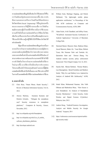 12 ???????????????? ????? 30 ??????? 3 ??????? 2556 
??????????????????????????????????????????????????? 
?????????????????????????????????? ???? ?????? 
????????????????????????????????????????? 
????????????? (Social Engineering) ????????????????? 
????????????????????????????????? ???????????? 
??????????????????????????????????????????????? 
??????????????????????????????????????????????? 
??????? ??????????????????????????????????????? 
????????????????????????????????????????????????????? 
???????????? 
?????????????????????????????????????????? 
?????????????????????????????????????????? 
????????????????????????????? ????????????????? 
???????????????????????????????????????????????????? 
??????????????????????????????????????? ???????? 
?????????????????????????????????????????????? 
???????????? ???????????????????????????????? 
???????????????????????????????? ???????????????? 
?????????????????????????????????? ????????????????????? 
?????????????????????????????????????????????????? 
8. ????????????? 
[1] Chris Rose, Smart Phone, Dumb Security,. 
Review of Business Information Systems, Vol.16, 
2012. 
[2] Alexios Mylonas, Anastasia Kastania and 
Dimitris Gritzalis, Delegate the smartphone 
user? Security awareness in smartphone 
platforms, Computers & Security,. Greece, 
November, 2012. 
[3] http://en.wikipedia.org/wiki/Smartphone 
[4] http://en.wikipedia.org/wiki/List_of_mobile_ 
software_distribution_platforms 
[5] http://developer.android.com 
[6] William Enck, Machigar Ongtang, and Patrick 
McDaniel, On lightweight mobile phone 
application certification, in Proceedings of the 
16th ACM conference on Computer and 
Communications Security, ACM, 2009. 
[7] Adam Fuchs, Avik Chaudhuri, and Jeffrey Foster, 
"SCanDroid: Automated Security Certification of 
Android Applications," University of Maryland, 
College Park. 
[8] Hammad Banuri, Masoom Alam, Shahryar Khan, 
Jawad Manzoor, Bahar Ali, Yasar Khan, Mohsin 
Yasee, Mir Nauman Tahir and Tamleek Ali, 
Quratulain Alam and Xinwen Zhang, An 
Android runtime security policy enforcement 
framework, Pers Ubiquit Comput, Vol. 16, 2012. 
[9] Sascha Fahl, Marian Harbach, Thomas Muders, 
Lars Baumg?rtner, Bernd Freisleben and Matthew 
Smith, Why Eve and Mallory Love Android:An 
Analysis of Android SSL (In)Security, ACM, 
2012. 
[10] Sohail Khan, Mohammad Nauman, Abu Talib 
Othman and Shahrulniza Musa, How Secure is 
your Smartphone: An Analysis of Smartphone 
Security Mechanisms, Cyber Security, Cyber 
Warfare and Digital Forensic (CyberSec). 
Malaysia, June, 2012. 
[11] Andrew Hoog, Android Forensics: Investigation, 
Analysis and Mobile Security for Google 
Android, Syngress, 2011 
[12] https://viaforensics.com/resources/reports/mobile-app- 
security-study/ 
