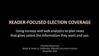 READER-FOCUSED ELECTION COVERAGE 
Using surveys and web analytics to plan news 
that gives voters the information they want and use. 
Columbia Missourian 
Walter B. Potter Sr. Conference, Reynolds Journalism Institute 
November 2014 
 