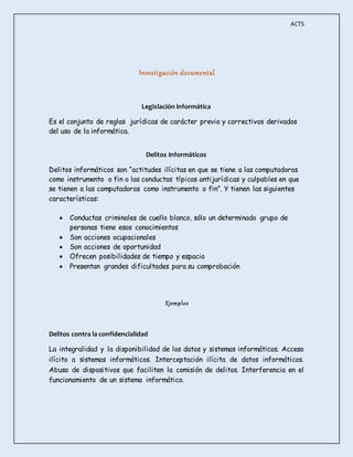 ACT5 
Investigación documental 
Legislación Informática 
Es el conjunto de reglas jurídicas de carácter previo y correctivos derivados 
del uso de la informática. 
Delitos Informáticos 
Delitos informáticos son “actitudes ilícitas en que se tiene a las computadoras 
como instrumento o fin o las conductas típicas antijurídicas y culpables en que 
se tienen a las computadoras como instrumento o fin”. Y tienen las siguientes 
características: 
 Conductas criminales de cuello blanco, sólo un determinado grupo de 
personas tiene esos conocimientos 
 Son acciones ocupacionales 
 Son acciones de oportunidad 
 Ofrecen posibilidades de tiempo y espacio 
 Presentan grandes dificultades para su comprobación 
Ejemplos 
Delitos contra la confidencialidad 
La integralidad y la disponibilidad de los datos y sistemas informáticos. Acceso 
ilícito a sistemas informáticos. Interceptación ilícita de datos informáticos. 
Abuso de dispositivos que faciliten la comisión de delitos. Interferencia en el 
funcionamiento de un sistema informático. 
 